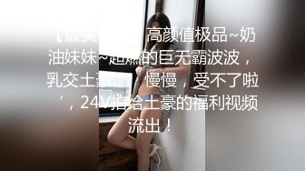 【最美乳神】高颜值极品~奶油妹妹~超燃的巨无霸波波，乳交土豪，’慢慢，受不了啦‘，24V拍给土豪的福利视频流出！