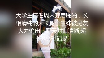 大学生情侣周末开房啪啪，长相清纯的大长腿学生妹被男友大力输出，聊天对白清晰,超长8小时记录