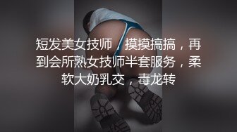 短发美女技师，摸摸搞搞，再到会所熟女技师半套服务，柔软大奶乳交，毒龙转