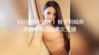 《台湾情侣泄密》被干到喊救命的中韩混血美女主播