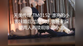 天美传媒 TM0152 漂亮的小表妹婚后过的不好 表哥来探望两人再续前缘 顾小北