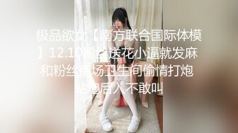 极品欲女【南方联合国际体模】12.10粉丝送花小逼就发麻 和粉丝商场卫生间偷情打炮 站炮后入不敢叫