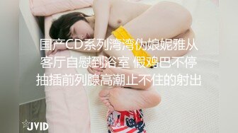 国产CD系列湾湾伪娘妮雅从客厅自慰到浴室 假鸡巴不停抽插前列腺高潮止不住的射出