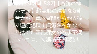 [345SIMM-582]【奇跡の神ボディ】超美形の清楚なG乳若妻が、真っ昼間から他人棒で連続絶頂！貞淑さをかなぐり捨てた淫乱痴女の欲求不満マ○コに、特濃精子3連発！！！