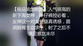 【极品瑜伽教练】人气很高的新下海女神，牛仔裤控必看，女神这一对大长腿真诱惑，圆润翘臀主动求干，射了之后不满足意犹未尽