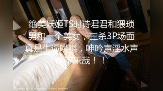 绝美妖姬TS时诗君君和猥琐男和一个美女，三杀3P场面真是牛逼哄哄，呻吟声淫水声好不乐哉！！