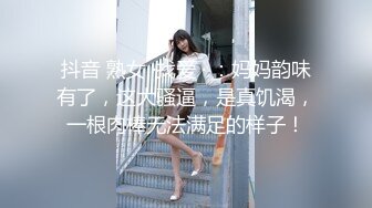 抖音 熟女 ·找爱 · ：妈妈韵味有了，这大骚逼，是真饥渴，一根肉棒无法满足的样子！