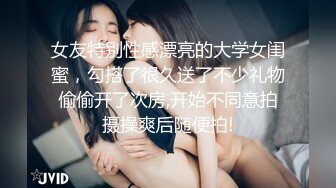 女友特别性感漂亮的大学女闺蜜，勾搭了很久送了不少礼物偷偷开了次房,开始不同意拍摄操爽后随便拍!