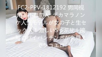 FC2-PPV-1812192 男同视角，不喜勿入  デカマラノンケ人気モデルが女の子と生セックス！激しいSっぷり！接写のパイパンチンポが丸見えでシコエロ