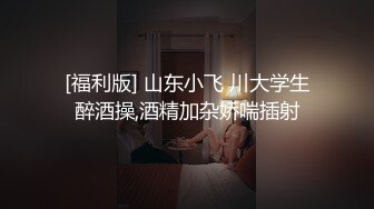 [福利版] 山东小飞 川大学生醉酒操,酒精加杂娇喘插射