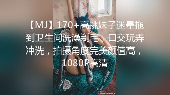 【MJ】170+高挑妹子迷晕拖到卫生间洗澡剃毛，口交玩弄冲洗，拍摄角度完美颜值高，1080P高清