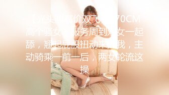 【光头胖高价双飞】170CM高个骚女，服务周到双女一起舔，翘起屁股扭动来操我，主动骑乘一前一后，两女轮流这操