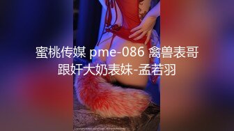 蜜桃传媒 pme-086 禽兽表哥跟奸大奶表妹-孟若羽