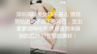 深圳高端美女TS乐基儿 猥琐男钻进裙子底下吃鸡巴，发出爹爹地呻吟声 诱惑直男来操她的后穴 好性感的美妖！