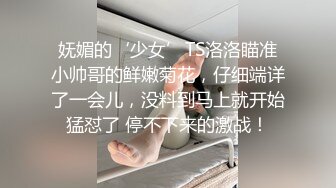 妩媚的‘少女’TS洛洛瞄准小帅哥的鲜嫩菊花，仔细端详了一会儿，没料到马上就开始猛怼了 停不下来的激战！