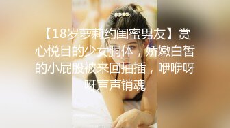 【18岁萝莉约闺蜜男友】赏心悦目的少女胴体，娇嫩白皙的小屁股被来回抽插，咿咿呀呀声声销魂