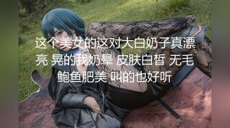 这个美女的这对大白奶子真漂亮 晃的我奶晕 皮肤白皙 无毛鲍鱼肥美 叫的也好听