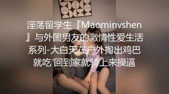 淫荡留学生『Maominvshen』与外国男友的激情性爱生活系列-大白天在户外掏出鸡巴就吃 回到家就骑上来操逼