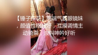 【锤子探花】高端气质眼镜妹，颜值性格超好，互摸调情主动骑乘，浪叫呻吟好听