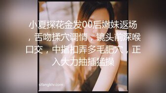 小夏探花金发00后嫩妹返场，舌吻揉穴调情，镜头前深喉口交，中指扣弄多毛肥穴，正入大力抽插猛操