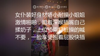 女仆装好身材娇小耐操小姐姐激情啪啪，跪着深喉插嘴自己揉奶子，上位骑乘打桩操的喊不要，一脸享受抱着屁股快插