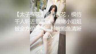 【太子探花】新晋探花，模仿千人斩近景操逼，嫩嫩小姐姐被全方位展示，粉嫩鲍鱼清晰插入