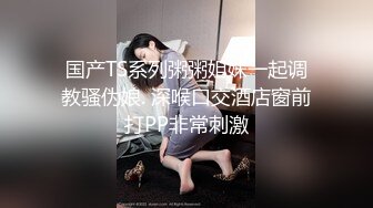 国产TS系列粥粥姐妹一起调教骚伪娘. 深喉口交酒店窗前打PP非常刺激