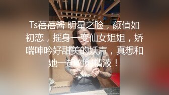 Ts蓓蓓酱 明星之脸，颜值如初恋，摇身一变仙女姐姐，娇喘呻吟好甜美的妖声，真想和她一起对射精液！