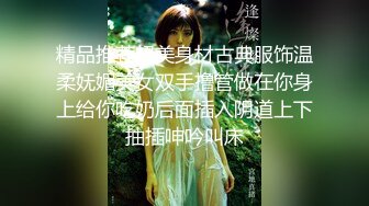 精品推荐超美身材古典服饰温柔妩媚美女双手撸管做在你身上给你吃奶后面插入阴道上下抽插呻吟叫床