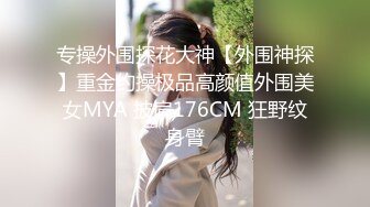 专操外围探花大神【外围神探】重金约操极品高颜值外围美女MYA 披肩176CM 狂野纹身臂