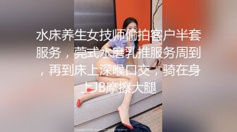 水床养生女技师偷拍客户半套服务，莞式水磨乳推服务周到，再到床上深喉口交，骑在身上JB摩擦大腿