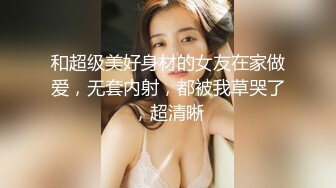 和超级美好身材的女友在家做爱，无套内射，都被我草哭了，超清晰