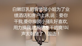 白嫩巨乳肥臀售楼小姐为了业绩酒店和客户上床,说：要你干我,要你操我小骚B,好喜欢,用力操我,比我男友干的爽!叫声太刺激了！国语！