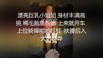 漂亮巨乳小姐姐 身材丰满高挑 稀毛鲍鱼粉嫩 上来就开车 上位骑操啪啪打桩  扶腰后入大奶哗哗