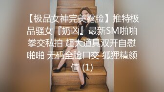 【极品女神完美露脸】推特极品骚女『奶凶』最新SM啪啪拳交私拍 超大道具双开自慰啪啪 无码全脸口交 狐狸精颜值 (1)