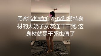 黑客监控偷拍 小伙和模特身材的大奶子女友连干三炮 这身材就是干死也值了