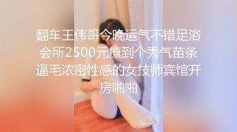 翻车王伟哥今晚运气不错足浴会所2500元撩到个秀气苗条逼毛浓密性感的女技师宾馆开房啪啪