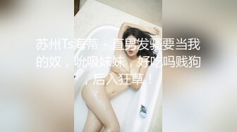 苏州Ts海蒂 - 直男发骚要当我的奴，吮吸妹妹，好吃吗贱狗，后入狂草！