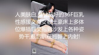 人美肤白,身材超好的36F巨乳性感援交美女被土豪床上多体位爆插后又抱到沙发上各种姿势干,最后趴在翘臀上内射!