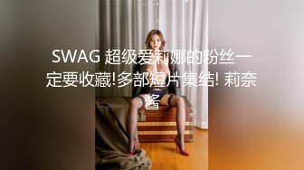 SWAG 超级爱莉娜的粉丝一定要收藏!多部短片集结! 莉奈酱