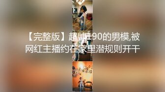 【完整版】超帅190的男模,被网红主播约在家里潜规则开干